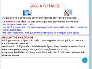 A água potável é aquela que pode ser consumida sem risco para a saúde.
Os REQUISITOS FÍSICOS para que a água seja considerada potável são:
•ser inodora, isto é, sem cheiro;
•ser incolor, isto é, sem cor, quando em pequena quantidade, e azulada, quando em
grande quantidade;
•ter sabor indefinível, mas que permita distingui-la de qualquer outro líquido.
REQUISITOS BIOLÓGICOS:
•biologicamente, a água não pode conter organismos patogênicos, ou seja,
causadores de doenças.
•A alteração biológica da potabilidade da água, denominada de contaminação,
é causada pela presença de agentes patogênicos vivos, isto
é, vermes, bactérias, etc. A água contaminada não é potável e, portanto, não
deve ser usada.
ÁGUA POTÁVEL
 