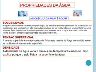 PROPRIEDADES DA ÁGUA
A MOLÉCULA DA ÁGUA É POLAR
SOLUBILIDADE
A água é um excelente solvente porque é capaz de dissolver enorme quantidade de substâncias. As
substâncias que se dissolvem são chamadas solutos e ao ser misturada com o solvente forma uma
solução. Essa propriedade é muito importante para os seres vivos porque absorvem nutrientes
(como o cálcio, o magnésio) dissolvidos na água que bebem.
TENSÃO SUPERFICIAL
A tensão superficial é uma propriedade física que resulta da força de atração entre
as moléculas internas e da superfície.
DENSIDADE
A densidade da água varia e diminui em temperaturas menores. Isso
explica porque o gelo flutua na superfície da água.
 