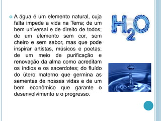  A água é um elemento natural, cuja
falta impede a vida na Terra; de um
bem universal e de direito de todos;
de um elemento sem cor, sem
cheiro e sem sabor, mas que pode
inspirar artistas, músicos e poetas;
de um meio de purificação e
renovação da alma como acreditam
os índios e os sacerdotes; do fluído
do útero materno que germina as
sementes de nossas vidas e de um
bem econômico que garante o
desenvolvimento e o progresso.
 