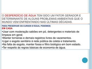 PARA PRESERVAR OS CURSOS D’ÁGUA, PODEMOS:
EM CASA
•Usar com moderação sabões em pó, detergentes e materiais de
limpeza em geral.
•Manter torneiras e demais registros livres de vazamentos.
•Ligar o esgoto sanitário à rede pública de coleta e tratamento.
•Na falta de esgoto, manter fossa e filtro biológico em bom estado.
•Ter respeito às regras básicas de economia de água.
O DESPERDÍCIO DE ÁGUA TEM SIDO UM FATOR GERADOR E
DETERMINANTE DE ALGUNS PROBLEMAS AMBIENTAIS QUE O
MUNDO VEM ENFRENTANDO NAS ÚLTIMAS DÉCADAS.
 