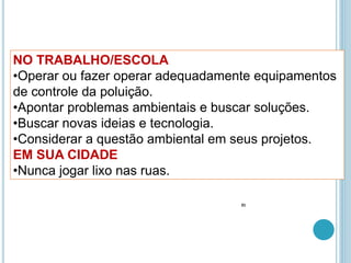 NO TRABALHO/ESCOLA
•Operar ou fazer operar adequadamente equipamentos
de controle da poluição.
•Apontar problemas ambientais e buscar soluções.
•Buscar novas ideias e tecnologia.
•Considerar a questão ambiental em seus projetos.
EM SUA CIDADE
•Nunca jogar lixo nas ruas.
31
 
