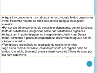 A água é o componente mais abundante na composição dos organismos
vivos. Podemos resumir os principais papéis da água da seguinte
maneira:
•Por ser um ótimo solvente, ela constitui o dispersante, dentro da célula,
tanto de substâncias inorgânicas como nas substâncias orgânicas.
•A água tem importante papel no transporte de substâncias. Dessa
forma, alimentos e gases de respiração se dissolvem na água e por ela
são transportados.
•Tem grande importância na regulação do equilíbrio térmico.
•Age ainda como lubrificante, estando presente em regiões onde há
atritos. Um adulto (humano) precisa ingerir cerca de 3 litros de água por
dia para sobreviver.
32
 