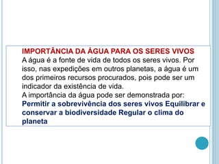 IMPORTÂNCIA DA ÁGUA PARA OS SERES VIVOS
A água é a fonte de vida de todos os seres vivos. Por
isso, nas expedições em outros planetas, a água é um
dos primeiros recursos procurados, pois pode ser um
indicador da existência de vida.
A importância da água pode ser demonstrada por:
Permitir a sobrevivência dos seres vivos Equilibrar e
conservar a biodiversidade Regular o clima do
planeta
 