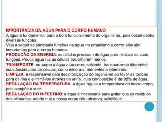 IMPORTÂNCIA DA ÁGUA PARA O CORPO HUMANO
A água é fundamental para o bom funcionamento do organismo, pois desempenha
diversas funções.
Veja a seguir as principais funções da água no organismo e como elas são
importantes para o corpo humano.
PRODUÇÃO DE ENERGIA: as células precisam de água para realizar as suas
funções. Pouca água faz as células trabalharem menos.
TRANSPORTE: no corpo a água atua como solvente, transportando diferentes
substâncias para as células, como minerais, nutrientes e vitaminas.
LIMPEZA: é responsável pela desintoxicação do organismo ao levar as tóxicas
para os rins e eliminá-los através da urina, cuja composição é de 95% de água.
REGULAÇÃO DA TEMPERATURA: a água regula a temperatura do nosso corpo,
pois compõe o suor.
REGULAÇÃO DO INTESTINO: a água é necessária para evitar que os resíduos
dos alimentos, aquilo que o nosso corpo não absorve, solidifique.
34
 