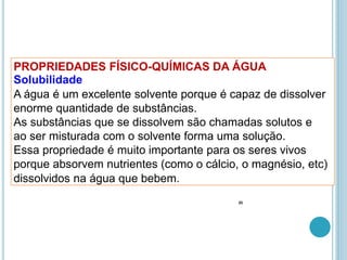 PROPRIEDADES FÍSICO-QUÍMICAS DA ÁGUA
Solubilidade
A água é um excelente solvente porque é capaz de dissolver
enorme quantidade de substâncias.
As substâncias que se dissolvem são chamadas solutos e
ao ser misturada com o solvente forma uma solução.
Essa propriedade é muito importante para os seres vivos
porque absorvem nutrientes (como o cálcio, o magnésio, etc)
dissolvidos na água que bebem.
35
 