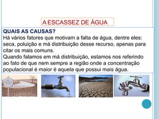 A ESCASSEZ DE ÁGUA
QUAIS AS CAUSAS?
Há vários fatores que motivam a falta de água, dentre eles:
seca, poluição e má distribuição desse recurso, apenas para
citar os mais comuns.
Quando falamos em má distribuição, estamos nos referindo
ao fato de que nem sempre a região onde a concentração
populacional é maior é aquela que possui mais água.
 