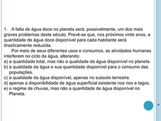 1. A falta de água doce no planeta será, possivelmente, um dos mais
graves problemas deste século. Prevê-se que, nos próximos vinte anos, a
quantidade de água doce disponível para cada habitante será
drasticamente reduzida.
Por meio de seus diferentes usos e consumos, as atividades humanas
interferem no ciclo da água, alterando:
a) a quantidade total, mas não a qualidade da água disponível no planeta.
b) a qualidade da água e sua quantidade disponível para o consumo das
populações.
c) a qualidade da água disponível, apenas no subsolo terrestre.
d) apenas a disponibilidade de água superficial existente nos rios e lagos.
e) o regime de chuvas, mas não a quantidade de água disponível no
Planeta.
22
 