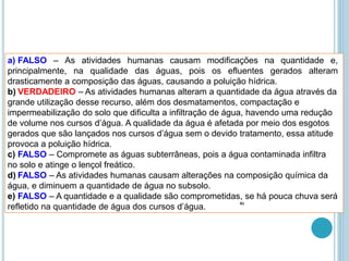 a) FALSO – As atividades humanas causam modificações na quantidade e,
principalmente, na qualidade das águas, pois os efluentes gerados alteram
drasticamente a composição das águas, causando a poluição hídrica.
b) VERDADEIRO – As atividades humanas alteram a quantidade da água através da
grande utilização desse recurso, além dos desmatamentos, compactação e
impermeabilização do solo que dificulta a infiltração de água, havendo uma redução
de volume nos cursos d’água. A qualidade da água é afetada por meio dos esgotos
gerados que são lançados nos cursos d’água sem o devido tratamento, essa atitude
provoca a poluição hídrica.
c) FALSO – Compromete as águas subterrâneas, pois a água contaminada infiltra
no solo e atinge o lençol freático.
d) FALSO – As atividades humanas causam alterações na composição química da
água, e diminuem a quantidade de água no subsolo.
e) FALSO – A quantidade e a qualidade são comprometidas, se há pouca chuva será
refletido na quantidade de água dos cursos d’água.
41
 
