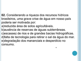 02. Considerando a riqueza dos recursos hídricos
brasileiros, uma grave crise de água em nosso país
poderia ser motivada por:
a)reduzida área de solos agricultáveis.
b)ausência de reservas de águas subterrâneas.
c)escassez de rios e de grandes bacias hidrográficas.
d)falta de tecnologia para retirar o sal da água do mar.
e)degradação dos mananciais e desperdício no
consumo.
42
 