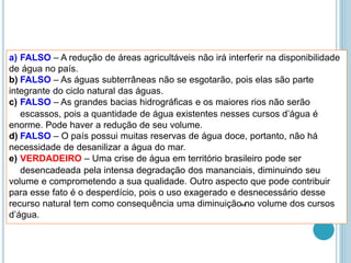 a) FALSO – A redução de áreas agricultáveis não irá interferir na disponibilidade
de água no país.
b) FALSO – As águas subterrâneas não se esgotarão, pois elas são parte
integrante do ciclo natural das águas.
c) FALSO – As grandes bacias hidrográficas e os maiores rios não serão
escassos, pois a quantidade de água existentes nesses cursos d’água é
enorme. Pode haver a redução de seu volume.
d) FALSO – O país possui muitas reservas de água doce, portanto, não há
necessidade de desanilizar a água do mar.
e) VERDADEIRO – Uma crise de água em território brasileiro pode ser
desencadeada pela intensa degradação dos mananciais, diminuindo seu
volume e comprometendo a sua qualidade. Outro aspecto que pode contribuir
para esse fato é o desperdício, pois o uso exagerado e desnecessário desse
recurso natural tem como consequência uma diminuição no volume dos cursos
d’água.
43
 