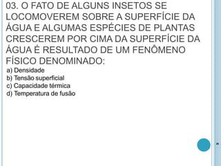 03. O FATO DE ALGUNS INSETOS SE
LOCOMOVEREM SOBRE A SUPERFÍCIE DA
ÁGUA E ALGUMAS ESPÉCIES DE PLANTAS
CRESCEREM POR CIMA DA SUPERFÍCIE DA
ÁGUA É RESULTADO DE UM FENÔMENO
FÍSICO DENOMINADO:
a) Densidade
b) Tensão superficial
c) Capacidade térmica
d) Temperatura de fusão
26
 