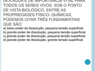 04.A ÁGUA É DE IMPORTÂNCIA VITAL PARA
TODOS OS SERES VIVOS. SOB O PONTO
DE VISTA BIOLÓGICO, ENTRE AS
PROPRIEDADES FÍSICO- QUÍMICAS,
PODEMOS CITAR TRÊS FUNDAMENTAIS
QUE SÃO:
a) baixo poder de dissolução, pequena tensão superficial.
b) grande poder de dissolução, pequena tensão superficial.
c) grande poder de dissolução, pequena tensão superficial.
d) grande poder de dissolução, grande tensão superficial.
 