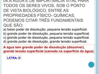 04.A ÁGUA É DE IMPORTÂNCIA VITAL PARA
TODOS OS SERES VIVOS. SOB O PONTO
DE VISTA BIOLÓGICO, ENTRE AS
PROPRIEDADES FÍSICO- QUÍMICAS,
PODEMOS CITAR TRÊS FUNDAMENTAIS
QUE SÃO:
a) baixo poder de dissolução, pequena tensão superficial.
b) grande poder de dissolução, pequena tensão superficial.
c) grande poder de dissolução, pequena tensão superficial.
d) grande poder de dissolução, grande tensão superficial.
A água tem grande poder de dissolução (dissolver),
grande tensão superficial (camada na superfície da água)
LETRA: D
 