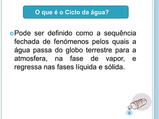 Pode ser definido como a sequência
fechada de fenómenos pelos quais a
água passa do globo terrestre para a
atmosfera, na fase de vapor, e
regressa nas fases líquida e sólida.
O que é o Ciclo da água?
 