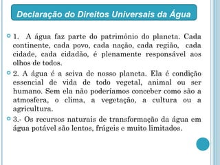  1. A água faz parte do patrimônio do planeta. Cada
continente, cada povo, cada nação, cada região, cada
cidade, cada cidadão, é plenamente responsável aos
olhos de todos.
 2. A água é a seiva de nosso planeta. Ela é condição
essencial de vida de todo vegetal, animal ou ser
humano. Sem ela não poderíamos conceber como são a
atmosfera, o clima, a vegetação, a cultura ou a
agricultura.
 3.- Os recursos naturais de transformação da água em
água potável são lentos, frágeis e muito limitados.
Declaração do Direitos Universais da Água
 