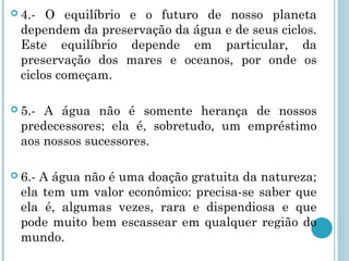 4.- O equilíbrio e o futuro de nosso planeta
dependem da preservação da água e de seus ciclos.
Este equilíbrio depende em particular, da
preservação dos mares e oceanos, por onde os
ciclos começam.
 5.- A água não é somente herança de nossos
predecessores; ela é, sobretudo, um empréstimo
aos nossos sucessores.
 6.- A água não é uma doação gratuita da natureza;
ela tem um valor econômico: precisa-se saber que
ela é, algumas vezes, rara e dispendiosa e que
pode muito bem escassear em qualquer região do
mundo.
 