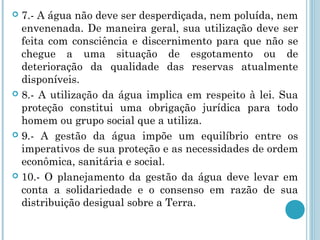  7.- A água não deve ser desperdiçada, nem poluída, nem
envenenada. De maneira geral, sua utilização deve ser
feita com consciência e discernimento para que não se
chegue a uma situação de esgotamento ou de
deterioração da qualidade das reservas atualmente
disponíveis.
 8.- A utilização da água implica em respeito à lei. Sua
proteção constitui uma obrigação jurídica para todo
homem ou grupo social que a utiliza.
 9.- A gestão da água impõe um equilíbrio entre os
imperativos de sua proteção e as necessidades de ordem
econômica, sanitária e social.
 10.- O planejamento da gestão da água deve levar em
conta a solidariedade e o consenso em razão de sua
distribuição desigual sobre a Terra.
 