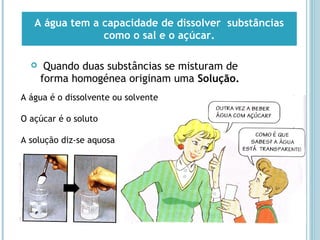  Quando duas substâncias se misturam de
forma homogénea originam uma Solução.
A água tem a capacidade de dissolver substâncias
como o sal e o açúcar.
A água é o dissolvente ou solvente
O açúcar é o soluto
A solução diz-se aquosa
 