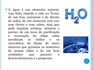  A água é um elemento natural,
cuja falta impede a vida na Terra;
de um bem universal e de direito
de todos; de um elemento sem cor,
sem cheiro e sem sabor, mas que
pode inspirar artistas, músicos e
poetas; de um meio de purificação
e renovação da alma como
acreditam os índios e os
sacerdotes; do fluído do útero
materno que germina as sementes
de nossas vidas e de um bem
econômico que garante o
desenvolvimento e o progresso.
 
