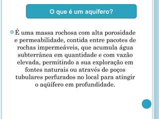  É uma massa rochosa com alta porosidade
e permeabilidade, contida entre pacotes de
rochas impermeáveis, que acumula água
subterrânea em quantidade e com vazão
elevada, permitindo a sua exploração em
fontes naturais ou através de poços
tubulares perfurados no local para atingir
o aqüífero em profundidade.
O que é um aquífero?
 