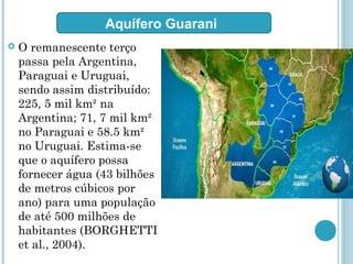  O remanescente terço
passa pela Argentina,
Paraguai e Uruguai,
sendo assim distribuído:
225, 5 mil km² na
Argentina; 71, 7 mil km²
no Paraguai e 58.5 km²
no Uruguai. Estima-se
que o aquífero possa
fornecer água (43 bilhões
de metros cúbicos por
ano) para uma população
de até 500 milhões de
habitantes (BORGHETTI
et al., 2004).
Aquífero Guarani
 