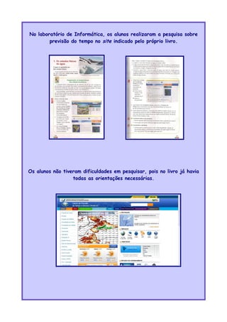 No laboratório de Informática, os alunos realizaram a pesquisa sobre
previsão do tempo no site indicado pelo próprio livro.
Os alunos não tiveram dificuldades em pesquisar, pois no livro já havia
todas as orientações necessárias.
 
