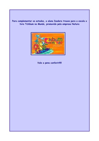 Para complementar os estudos, a aluna Isadora trouxe para a escola o
livro Tchibum no Mundo, promovido pela empresa Natura
Vale a pena conferir!!!!!
 