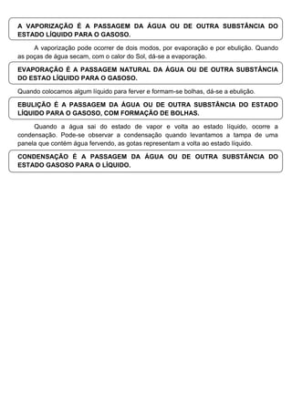A VAPORIZAÇÃO É A PASSAGEM DA ÁGUA OU DE OUTRA SUBSTÂNCIA DO
ESTADO LÍQUIDO PARA O GASOSO.
A vaporização pode ocorrer de dois modos, por evaporação e por ebulição. Quando
as poças de água secam, com o calor do Sol, dá-se a evaporação.
EVAPORAÇÃO É A PASSAGEM NATURAL DA ÁGUA OU DE OUTRA SUBSTÂNCIA
DO ESTAO LÍQUIDO PARA O GASOSO.
Quando colocamos algum líquido para ferver e formam-se bolhas, dá-se a ebulição.
EBULIÇÃO É A PASSAGEM DA ÁGUA OU DE OUTRA SUBSTÂNCIA DO ESTADO
LÍQUIDO PARA O GASOSO, COM FORMAÇÃO DE BOLHAS.
Quando a água sai do estado de vapor e volta ao estado líquido, ocorre a
condensação. Pode-se observar a condensação quando levantamos a tampa de uma
panela que contém água fervendo, as gotas representam a volta ao estado líquido.
CONDENSAÇÃO É A PASSAGEM DA ÁGUA OU DE OUTRA SUBSTÂNCIA DO
ESTADO GASOSO PARA O LÍQUIDO.
 