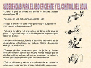 Cierra el grifo al lavarte los dientes o afeitarte, puedes ahorrar hasta 10 l. Dúchate en vez de bañarte, ahorrarás 150 l.  Riega al anochecer para evitar pérdidas por evaporación ¡ las plantas te lo agradecerán !  Llena la lavadora y el lavavajillas, es donde más agua se gasta. El agua del segundo aclarado puedes emplearla para regar tus plantas  No abuses de la lejía, rompe el equilibrio bacteriano de las depuradoras dificultando su trabajo. Utiliza detergentes ecológicos, sin fosfatos  Escoge plantas autóctonas para tu jardín y tiestos, consumen menos agua y dan mucho menos trabajo que las plantas exóticas, además atraen a mariposas y no exigen el uso de productos químicos para su mantenimiento  Coloca difusores y demás mecanismos de ahorro en los grifos, aprovecharás mejor el agua reduciendo su consumo   SUGERENCIAS PARA EL USO EFICIENTE Y EL CONTROL DEL AGUA 