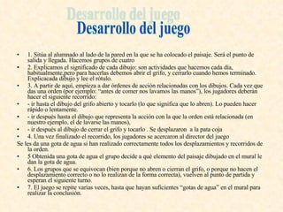 1. Sitúa al alumnado al lado de la pared en la que se ha colocado el paisaje. Será el punto de salida y llegada. Hacemos grupos de cuatro 2. Explicamos el significado de cada dibujo: son actividades que hacemos cada día, habitualmente,pero para hacerlas debemos abrir el grifo, y cerrarlo cuando hemos terminado. Explicacada dibujo y lee el rótulo. 3. A partir de aquí, empieza a dar órdenes de acción relacionadas con los dibujos. Cada vez que das una orden (por ejemplo: “antes de comer nos lavamos las manos”), los jugadores deberán hacer el siguiente recorrido: - ir hasta el dibujo del grifo abierto y tocarlo (lo que significa que lo abren). Lo pueden hacer rápido o lentamente. - ir después hasta el dibujo que representa la acción con la que la orden está relacionada (en nuestro ejemplo, el de lavarse las manos), - ir después al dibujo de cerrar el grifo y tocarlo . Se desplazaron  a la pata coja  4. Una vez finalizado el recorrido, los jugadores se acercaron al director del juego Se les da una gota de agua si han realizado correctamente todos los desplazamientos y recorridos de la orden. 5 Obtenida una gota de agua el grupo decide a qué elemento del paisaje dibujado en el mural le dan la gota de agua. 6. Los grupos que se equivocan (bien porque no abren o cierran el grifo, o porque no hacen el desplazamiento correcto o no lo realizan de la forma correcta), vuelven al punto de partida y esperan el siguiente turno. 7. El juego se repite varias veces, hasta que hayan suficientes “gotas de agua” en el mural para realizar la conclusión. Desarrollo del juego 
