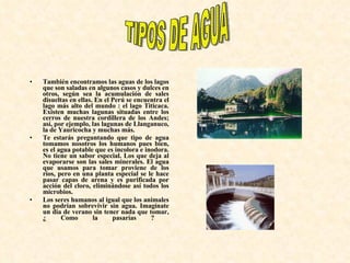 También encontramos las aguas de los lagos que son saladas en algunos casos y dulces en otros, según sea la acumulación de sales disueltas en ellas. En el Perú se encuentra el lago más alto del mundo : el lago Titicaca. Existen muchas lagunas situadas entre los cerros de nuestra cordillera de los Andes; así, por ejemplo, las lagunas de Llanganuco, la de Yauricocha y muchas más.  Te estarás preguntando que tipo de agua tomamos nosotros los humanos pues bien, es el agua potable que es incolora e inodora. No tiene un sabor especial. Los que deja al evaporarse son las sales minerales. El agua que usamos para tomar proviene de los ríos, pero en una planta especial se le hace pasar capas de arena y es purificada por acción del cloro, eliminándose así todos los microbios.  Los seres humanos al igual que los animales no podrían sobrevivir sin agua. Imagínate un día de verano sin tener nada que tomar, ¿ Como la pasarías ?  TIPOS DE AGUA 