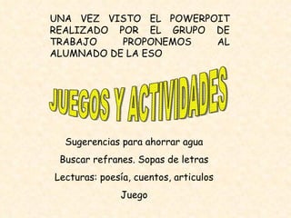 JUEGOS Y ACTIVIDADES UNA VEZ VISTO EL POWERPOIT REALIZADO POR EL GRUPO DE TRABAJO PROPONEMOS AL ALUMNADO DE LA ESO  Sugerencias para ahorrar agua Buscar refranes. Sopas de letras Lecturas: poesía, cuentos, articulos Juego 