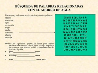 BÚSQUEDA DE PALABRAS RELACIONADAS CON EL AHORRO DE AGUA Encuentra y rodea con un círculo la siguientes palabras:  sequía conservar agua reclamada riego ducha consumo ahorrar rastrojo Ordena los siguientes grupos de letras para formar palabras relacionadas con el agua, y luego empléelas para contar una historia sobre la conservación del precioso líquido. gaau _______________________ quesai ______________________ acerxisep ___________________ chuda ______________________ ogier  _______________________  convacinocer G M S E Q U I A T P N C R A R R O H A E H A D A M A L C E R C N P T I G D O A F R O L S M U T N Q S M A N R C A R S V C O M S S C L I E T U G I A T U R A R D P E R T H R M A V R E I O C L U O O A B H R B P Q E T J R O C D U C H A L B O V J 