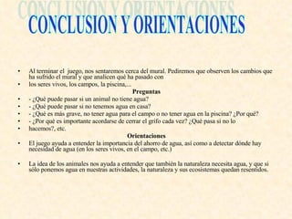 Al terminar el  juego, nos sentaremos cerca del mural. Pediremos que observen los cambios que ha sufrido el mural y que analicen qué ha pasado con los seres vivos, los campos, la piscina,... Preguntas - ¿Qué puede pasar si un animal no tiene agua? - ¿Qué puede pasar si no tenemos agua en casa? - ¿Qué es más grave, no tener agua para el campo o no tener agua en la piscina? ¿Por qué? - ¿Por qué es importante acordarse de cerrar el grifo cada vez? ¿Qué pasa si no lo hacemos?, etc. Orientaciones El juego ayuda a entender la importancia del ahorro de agua, así como a detectar dónde hay necesidad de agua (en los seres vivos, en el campo, etc.) La idea de los animales nos ayuda a entender que también la naturaleza necesita agua, y que si sólo ponemos agua en nuestras actividades, la naturaleza y sus ecosistemas quedan resentidos. CONCLUSION Y ORIENTACIONES 