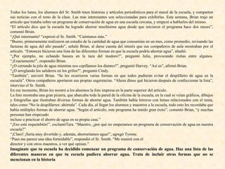 Todos los lunes, los alumnos del Sr. Smith traen historias y artículos periodísticos para el mural de la escuela, y comparten sus noticias con el resto de la clase. Las más interesantes son seleccionadas para exhibirlas. Esta semana, Brian trajo un artículo que trataba sobre un programa de conservación de agua en una escuela cercana, y empezó a hablarles del mismo. “ El artículo dice que la escuela ha logrado ahorrar muchísima agua desde que iniciaron el programa hace dos meses”, comentó Brian. “ ¡Qué interesante! “expresó el Sr. Smith. “Cuéntanos más.” “ Bueno, primeramente realizaron un estudio de la cantidad de agua que consumían en un mes, como promedio, revisando las facturas de agua del año pasado”, señaló Brian, al darse cuenta del interés que sus compañeros de aula mostraban por el artículo. “Entonces hicieron una lista de las diferentes formas en que la escuela podría ahorrar agua”, añadió. “ ¿Por ejemplo, no echando basura en la taza del inodoro?”, preguntó Julie, provocando risitas entre algunos. “¡Exactamente!”, respondió Brian. “ ¿O cerrando la pila de agua mientras nos cepillamos los dientes?”, preguntó Harvey. “Así es”, afirmó Brian. “ ¿O arreglando los salideros en los grifos?”, preguntó Cindy. “ También”, aseveró Brian. “Se les ocurrieron varias formas en que todos pudieran evitar el despilfarro de agua en la escuela”. Otros compañeros aportaron sus propias sugerencias. “Ahora dinos qué hicieron después de confeccionar la lista”, intervino el Sr. Smith. En ese momento, Brian les mostró a los alumnos la foto impresa en la parte superior del artículo. La foto mostraba una gran pizarra, que abarcaba toda la pared de la oficina de la escuela, en la cual se veían gráficos, dibujos y fotografías que ilustraban diversas formas de ahorrar agua. También había letreros con lemas relacionados con el tema, tales como “No la despilfarres: ahórrala”. Cada día, al llegar los alumnos y maestros a la escuela, todo esto les recordaba que había múltiples formas de ahorrar agua. “Según el artículo, este programa ha tenido gran éxito”, comentó Brian, “y muchas personas han empezado incluso a practicar el ahorro de agua en su propia casa.” “ ¡Eso está requetebién!”, exclamóTara. “Maestro, ¿por qué no empezamos un programa de conservación de agua en nuestra escuela?” “ ¡Claro! ¡Sería muy divertido y, además, ahorraríamos agua!”, agregó Tyrone. “ Pues me parece una idea formidable”, respondió el Sr. Smith. “Me reuniré con el director y con otros maestros, a ver qué opinan.” Imagínate que tu escuela ha decidido comenzar un programa de conservación de agua. Haz una lista de las diferentes maneras en que tu escuela pudiera ahorrar agua. Trata de incluir otras formas que no se mencionan en la historia 