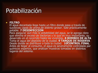 Potabilización FILTRO El agua decantada llega hasta un filtro donde pasa a través de sucesivas capas de arena de distinto grosor. Sale prácticamente potable.  7 DESINFECCIÓN Para asegurar aún más la potabilidad del agua, se le agrega cloro que elimina el exceso de bacterias y lo que es muy importante, su desarrollo en el recorrido hasta las viviendas.  8 BOMBEO DE ALTA Toma el agua del depósito de la ciudad.  9 TANQUE DE RESERVA Desde donde se distribuye a toda la ciudad.   10CONTROL FINAL Antes de llegar al consumo, el agua es severamente controlada por químicos expertos, que analizan muestras tomadas en distintos lugares del sistema.  
