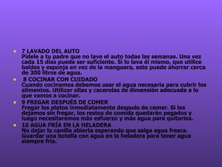 7 LAVADO DEL AUTO  Pídele a tu padre que no lave el auto todas las semanas. Una vez cada 15 días puede ser suficiente. Si lo lava él mismo, que utilice baldes y esponja en vez de la manguera, esto puede ahorrar cerca de 300 litros de agua.   8 COCINAR CON CUIDADO  Cuando cocinamos debemos usar el agua necesaria para cubrir los alimentos. Utilizar ollas y cacerolas de dimensión adecuada a lo que vamos a cocinar.  9 FREGAR DESPUÉS DE COMER  Fregar los platos inmediatamente después de comer. Si los dejamos sin fregar, los restos de comida quedarán pegados y luego necesitaremos más esfuerzo y más agua para quitarlos.   10 AGUA FRÍA EN LA HELADERA  No dejar la canilla abierta esperando que salga agua fresca. Guardar una botella con agua en la heladera para tener agua siempre fría.    