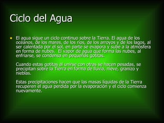 Ciclo del Agua El agua sigue un ciclo continuo sobre la Tierra. El agua de los océanos, de los mares, de los ríos, de los arroyos y de los lagos, al ser calentada por el sol, en parte se evapora y sube a la atmósfera en forma de nubes.  El vapor de agua que forma las nubes, al enfriarse, se condensa en pequeñas gotitas. Cuando estas gotitas al unirse con otras se hacen pesadas, se precipitan sobre la Tierra en forma de lluvia, nieve, granizo y nieblas. Estas precipitaciones hacen que las masas líquidas de la Tierra recuperen el agua perdida por la evaporación y el ciclo comienza nuevamente.  