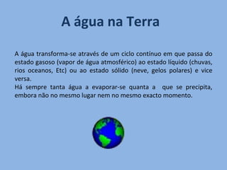 A água na Terra A água transforma-se através de um ciclo contínuo em que passa do estado gasoso (vapor de água atmosférico) ao estado líquido (chuvas, rios oceanos, Etc) ou ao estado sólido (neve, gelos polares) e vice versa.  Há sempre tanta água a evaporar-se quanta a  que se precipita, embora não no mesmo lugar nem no mesmo exacto momento. 