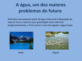 A água, um dos maiores problemas do futuro  Somente uma pequena parte da água total está à disposição da vida na Terra e mesmo essa quantidade está a diminuir progressivamente, a Terra corre o risco de esgotar a água limpa. Antes  Depois  