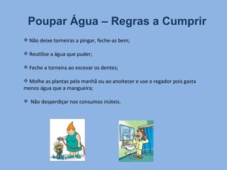 Poupar Água – Regras a Cumprir Não deixe torneiras a pingar, feche-as bem; Reutilize a água que puder; Feche a torneira ao escovar os dentes; Molhe as plantas pela manhã ou ao anoitecer e use o regador pois gasta menos água que a mangueira; Não desperdiçar nos consumos inúteis. 
