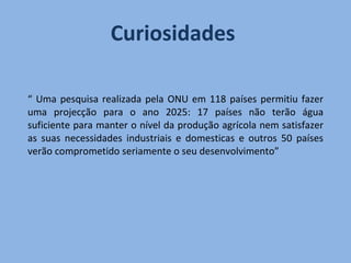 Curiosidades  “  Uma pesquisa realizada pela ONU em 118 países permitiu fazer uma projecção para o ano 2025: 17 países não terão água suficiente para manter o nível da produção agrícola nem satisfazer as suas necessidades industriais e domesticas e outros 50 países verão comprometido seriamente o seu desenvolvimento” 
