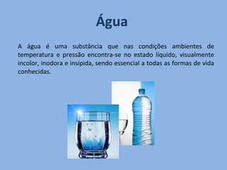 Água   A água é uma substância que nas condições ambientes de temperatura e pressão encontra-se no estado líquido, visualmente incolor, inodora e insípida, sendo essencial a todas as formas de vida conhecidas. 