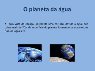 A Terra vista do espaço, apresenta uma cor azul devido á agua que cobre mais de 70% da superfície do planeta formando os oceanos, os rios, os lagos, etc. O planeta da água  