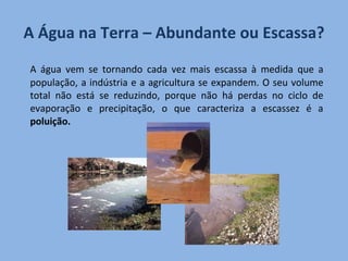 A Água na Terra – Abundante ou Escassa? A água vem se tornando cada vez mais escassa à medida que a população, a indústria e a agricultura se expandem. O seu volume total não está se reduzindo, porque não há perdas no ciclo de evaporação e precipitação, o que caracteriza a escassez é a  poluição.   