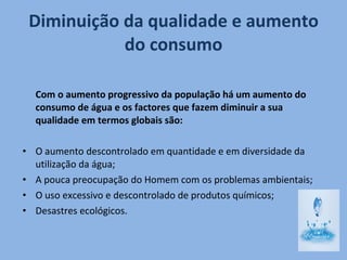 Diminuição da qualidade e aumento do consumo Com o aumento progressivo da população há um aumento do consumo de água e os factores que fazem diminuir a sua qualidade em termos globais são: O aumento descontrolado em quantidade e em diversidade da utilização da água; A pouca preocupação do Homem com os problemas ambientais; O uso excessivo e descontrolado de produtos químicos; Desastres ecológicos. 