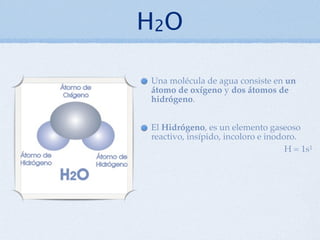 H2O

Una molécula de agua consiste en un
átomo de oxígeno y dos átomos de
hidrógeno.


El Hidrógeno, es un elemento gaseoso
reactivo, insípido, incoloro e inodoro.
                                    H = 1s1
 