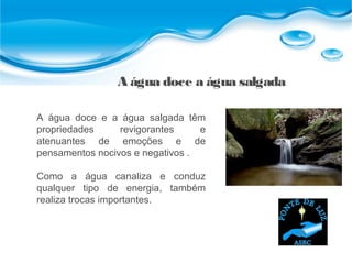A água doce a água salgada
A água doce e a água salgada têm
propriedades revigorantes e
atenuantes de emoções e de
pensamentos nocivos e negativos .
Como a água canaliza e conduz
qualquer tipo de energia, também
realiza trocas importantes.
 