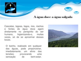 A água doce a água salgada
Cascatas, lagoas, lagos, rios, riachos
e fontes de água doce agem
diretamente no perispírito do ser
humano, higienizando-o, muitas
vezes, só de se aproximar desses
locais.
O banho, realizado em qualquer
das águas, pode proporcionar,
imediatamente, um alívio das
tensões, provocando uma
sensação de bem-estar.
 