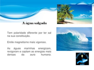 A água salgada
Tem polaridade diferente por ter sal
na sua constituição.
Emite magnetismo mais vigoroso.
As águas marinhas energizam,
revigoram e captam as energias mais
densas da aura humana.
 